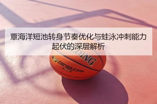 覃海洋短池转身节奏优化与蛙泳冲刺能力起伏的深层解析