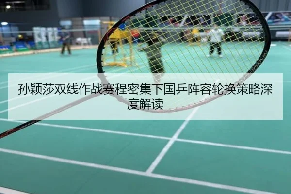 孙颖莎双线作战赛程密集下国乒阵容轮换策略深度解读