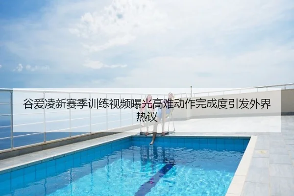 谷爱凌新赛季训练视频曝光高难动作完成度引发外界热议