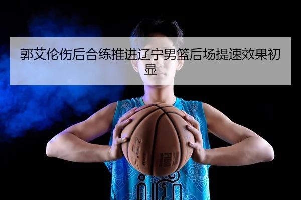 郭艾伦伤后合练推进辽宁男篮后场提速效果初显