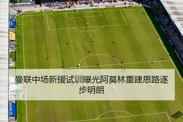 曼联中场新援试训曝光阿莫林重建思路逐步明朗