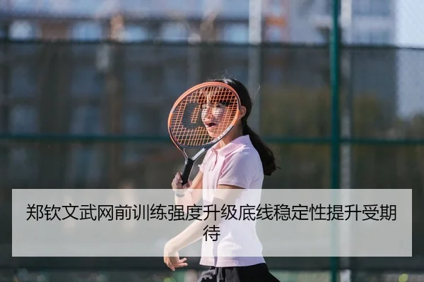 郑钦文武网前训练强度升级底线稳定性提升受期待