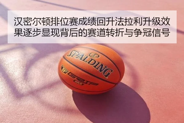 汉密尔顿排位赛成绩回升法拉利升级效果逐步显现背后的赛道转折与争冠信号